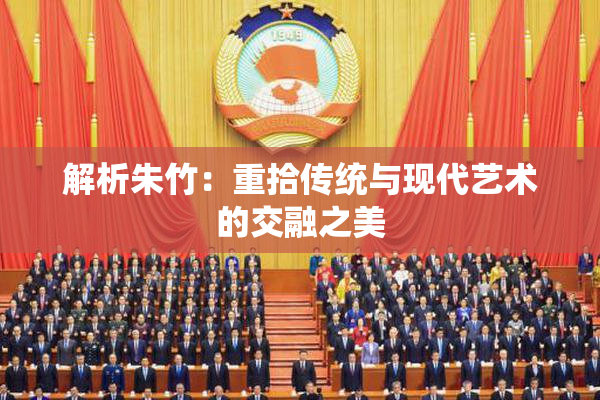 解析朱竹：重拾传统与现代艺术的交融之美