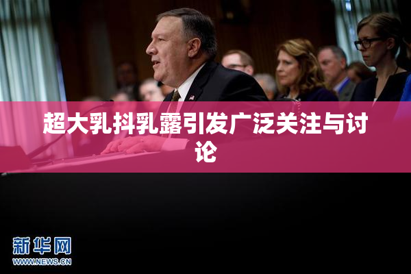 超大乳抖乳露引发广泛关注与讨论