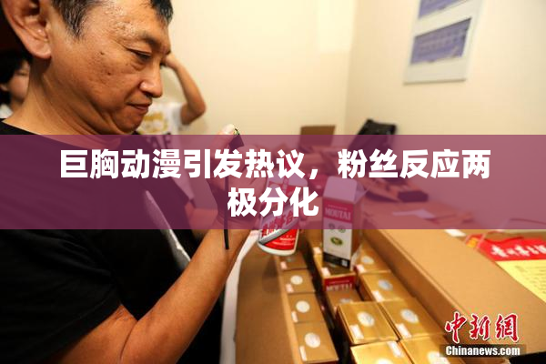 巨胸动漫引发热议，粉丝反应两极分化
