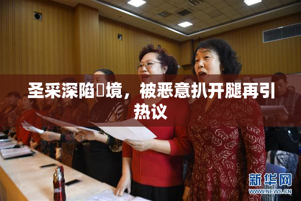 圣采深陷囧境，被恶意扒开腿再引热议