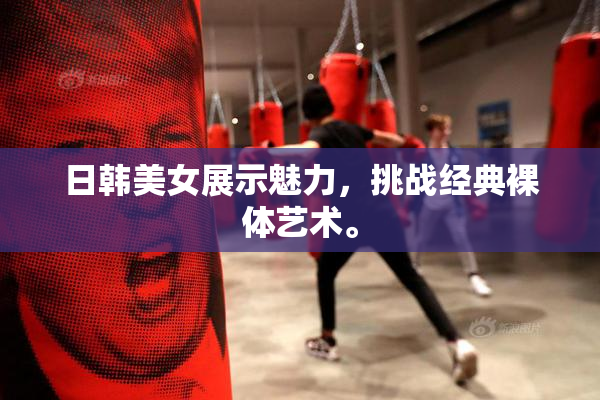 日韩美女展示魅力，挑战经典裸体艺术。