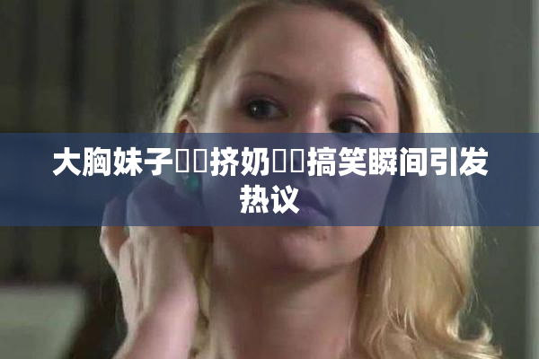 大胸妹子❌‌挤奶❌‌搞笑瞬间引发热议