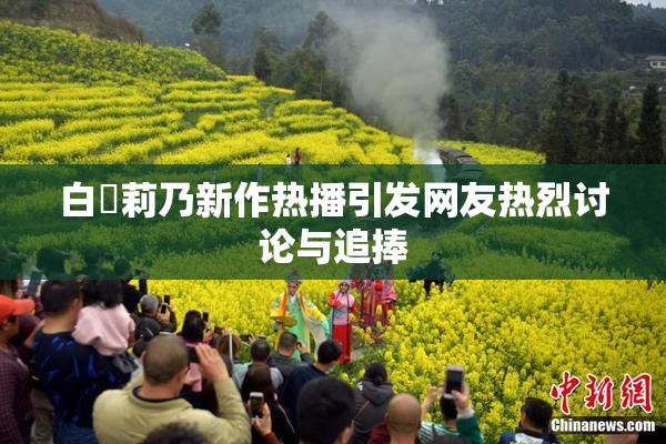 白咲莉乃新作热播引发网友热烈讨论与追捧