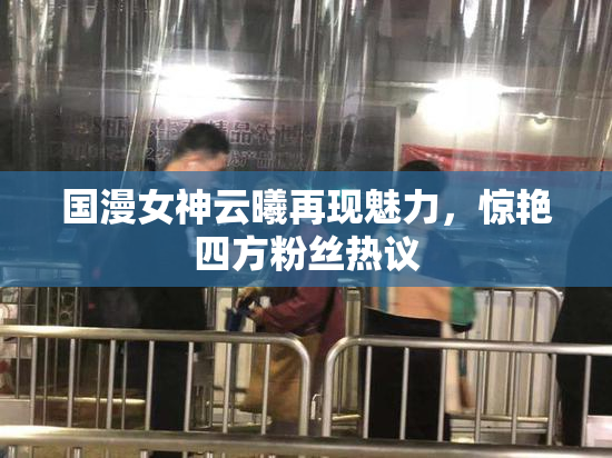 国漫女神云曦再现魅力，惊艳四方粉丝热议