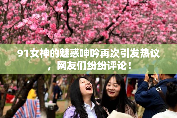 91女神的魅惑呻吟再次引发热议，网友们纷纷评论！