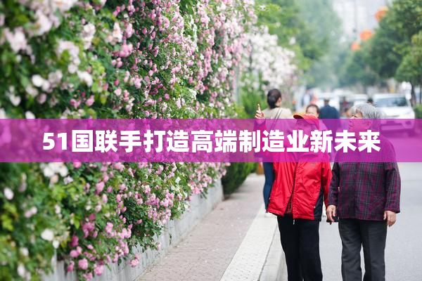 51国联手打造高端制造业新未来
