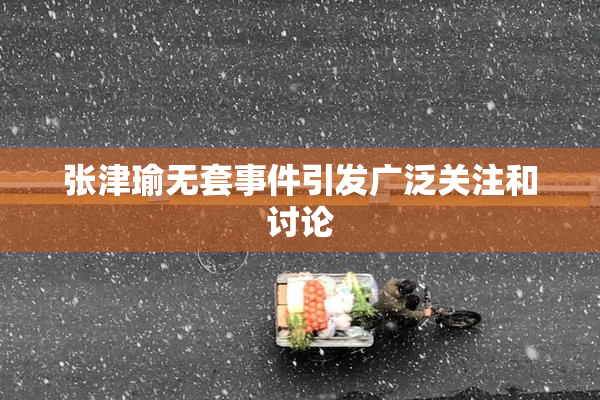 张津瑜无套事件引发广泛关注和讨论