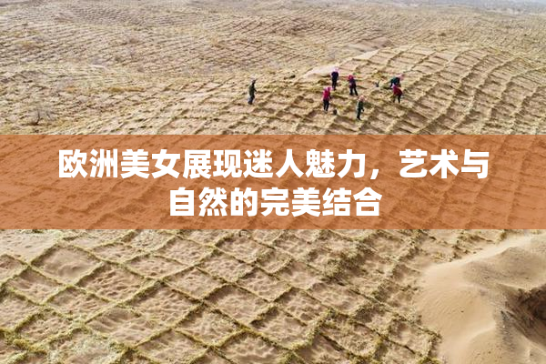 欧洲美女展现迷人魅力，艺术与自然的完美结合