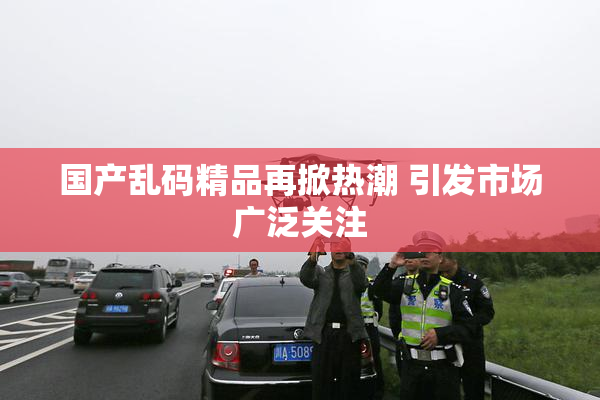 国产乱码精品再掀热潮 引发市场广泛关注