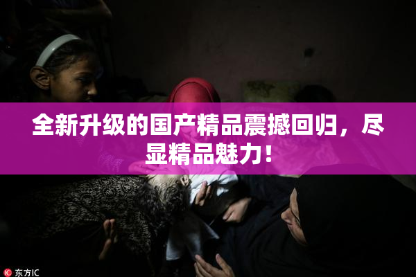 全新升级的国产精品震撼回归，尽显精品魅力！