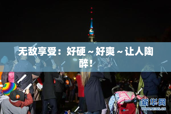 无敌享受：好硬～好爽～让人陶醉！