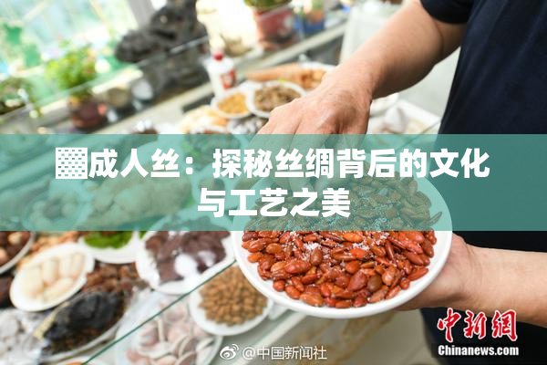 ▓成人丝：探秘丝绸背后的文化与工艺之美