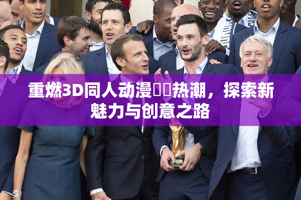 重燃3D同人动漫❌‌热潮，探索新魅力与创意之路
