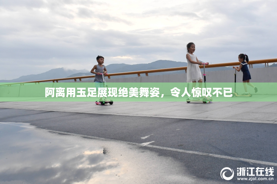 阿离用玉足展现绝美舞姿，令人惊叹不已