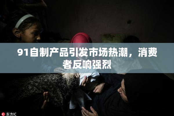 91自制产品引发市场热潮，消费者反响强烈
