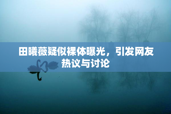 田曦薇疑似裸体曝光，引发网友热议与讨论