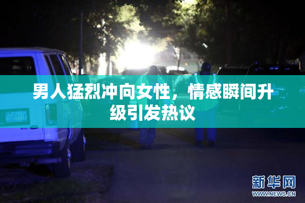 男人猛烈冲向女性，情感瞬间升级引发热议