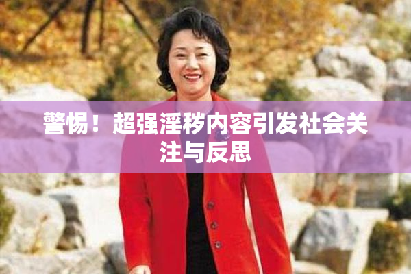 警惕！超强淫秽内容引发社会关注与反思