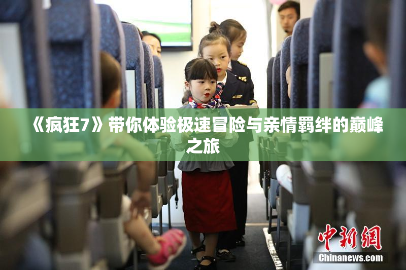 《疯狂7》带你体验极速冒险与亲情羁绊的巅峰之旅