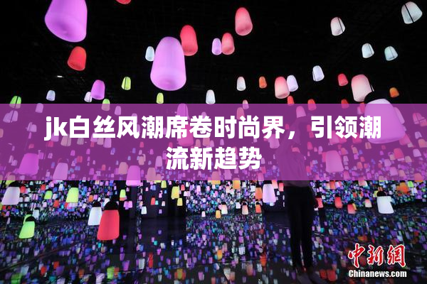 jk白丝风潮席卷时尚界，引领潮流新趋势