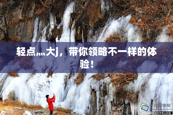 轻点灬大j，带你领略不一样的体验！