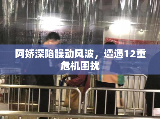 阿娇深陷躁动风波，遭遇12重危机困扰