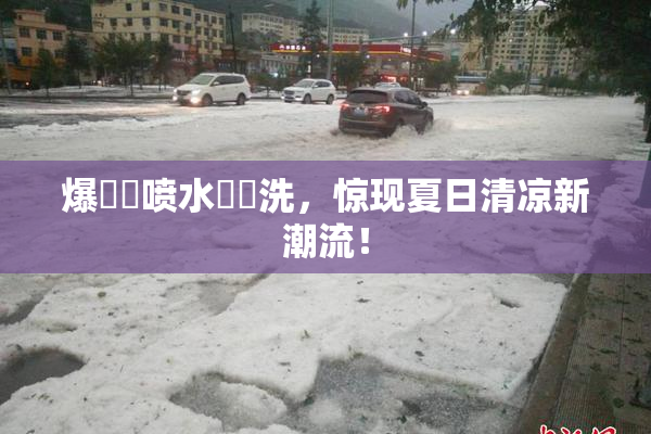 爆❌‌喷水❌‌洗，惊现夏日清凉新潮流！