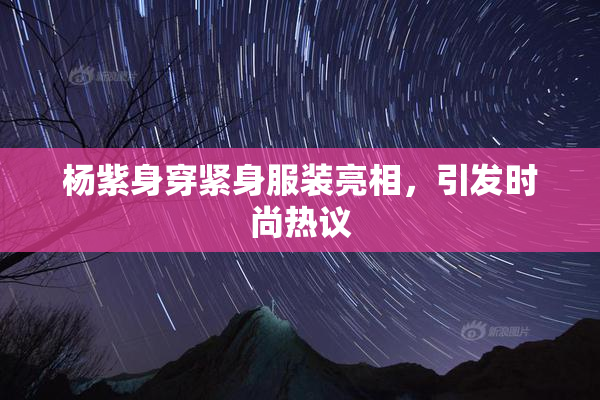 杨紫身穿紧身服装亮相，引发时尚热议