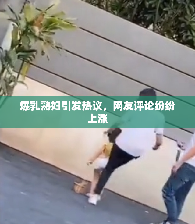 爆乳熟妇引发热议，网友评论纷纷上涨