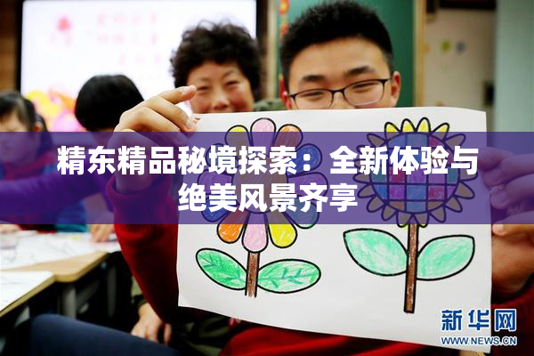 精东精品秘境探索：全新体验与绝美风景齐享