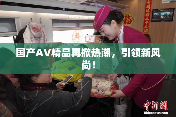 国产AV精品再掀热潮，引领新风尚！