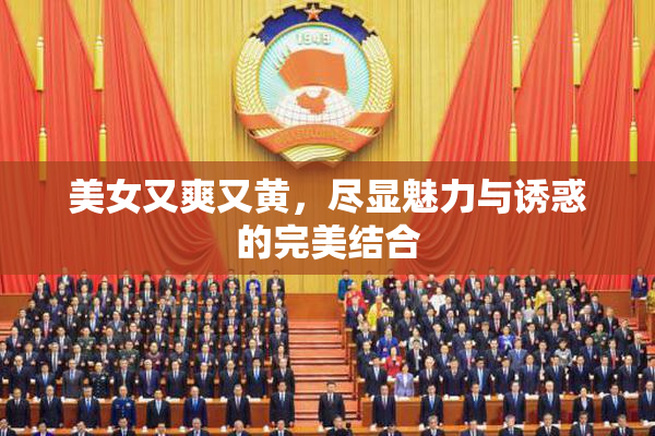 美女又爽又黄，尽显魅力与诱惑的完美结合