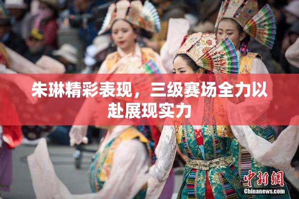 朱琳精彩表现，三级赛场全力以赴展现实力
