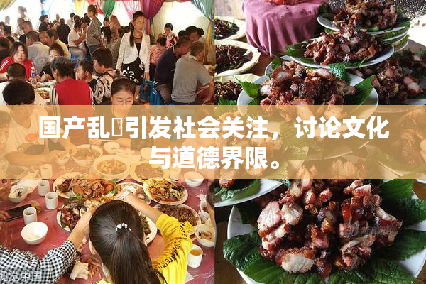 国产乱婬引发社会关注，讨论文化与道德界限。