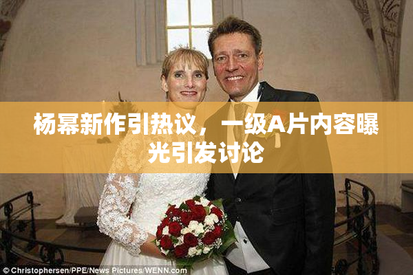 杨幂新作引热议，一级A片内容曝光引发讨论