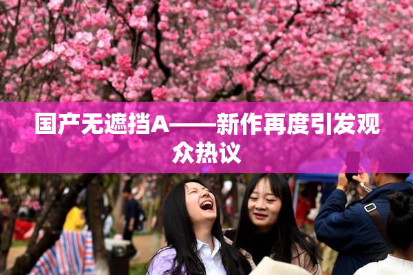国产无遮挡A——新作再度引发观众热议