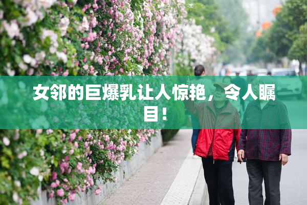 女邻的巨爆乳让人惊艳，令人瞩目！