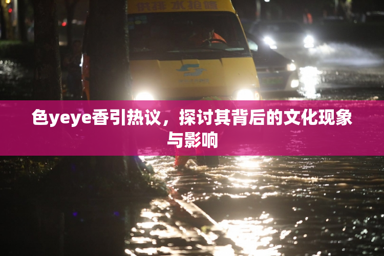 色yeye香引热议，探讨其背后的文化现象与影响