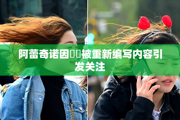 阿蕾奇诺因❌‌被重新编写内容引发关注