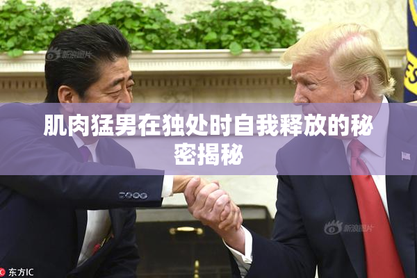 肌肉猛男在独处时自我释放的秘密揭秘