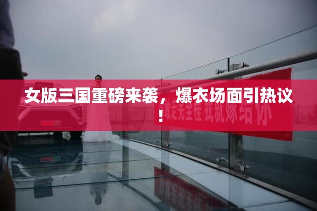 女版三国重磅来袭，爆衣场面引热议！