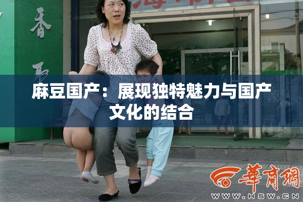 麻豆国产：展现独特魅力与国产文化的结合
