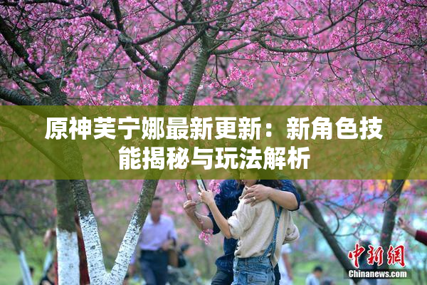 原神芙宁娜最新更新：新角色技能揭秘与玩法解析