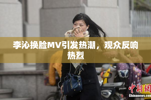 李沁换脸MV引发热潮，观众反响热烈