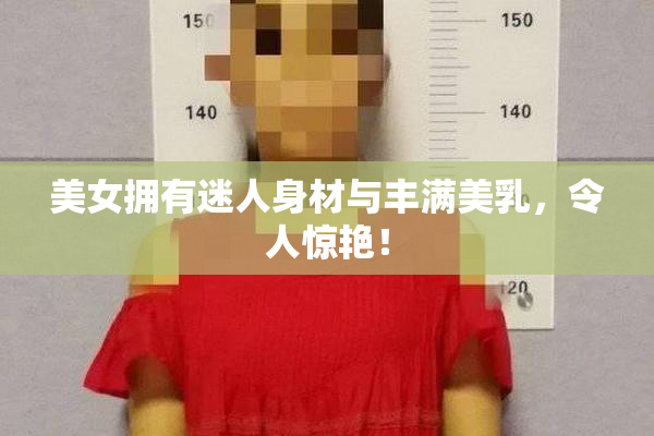 美女拥有迷人身材与丰满美乳，令人惊艳！
