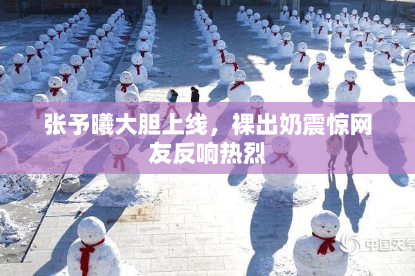 张予曦大胆上线，裸出奶震惊网友反响热烈