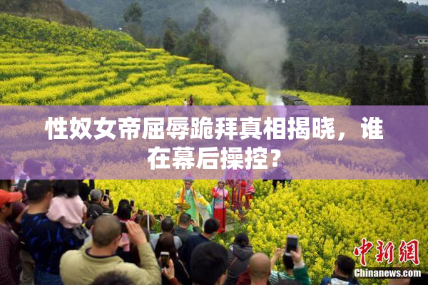 性奴女帝屈辱跪拜真相揭晓，谁在幕后操控？