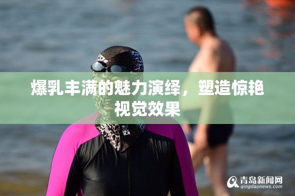 爆乳丰满的魅力演绎，塑造惊艳视觉效果