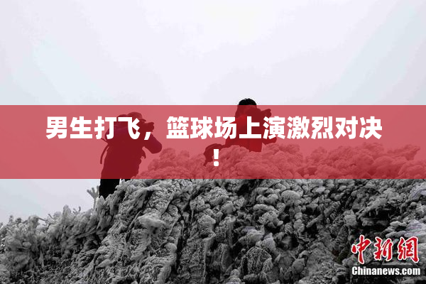 男生打飞，篮球场上演激烈对决！