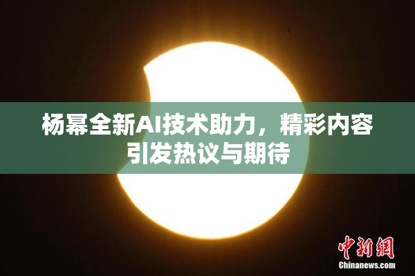 杨幂全新AI技术助力，精彩内容引发热议与期待